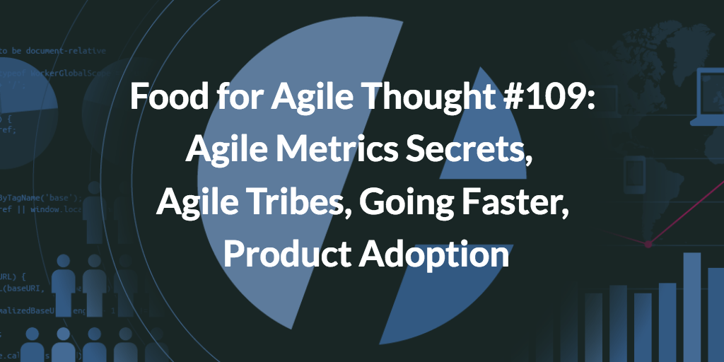 Food for Agile Thought #109: Agile Metrics Secrets, Agile Tribes, Going Faster, Product Adoption