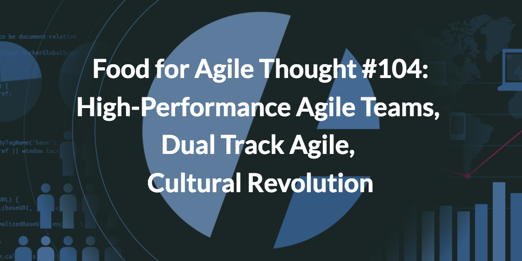 Food for Agile Thought #104: High-Performance Agile Teams, Dual Track Agile, Cultural Revolution