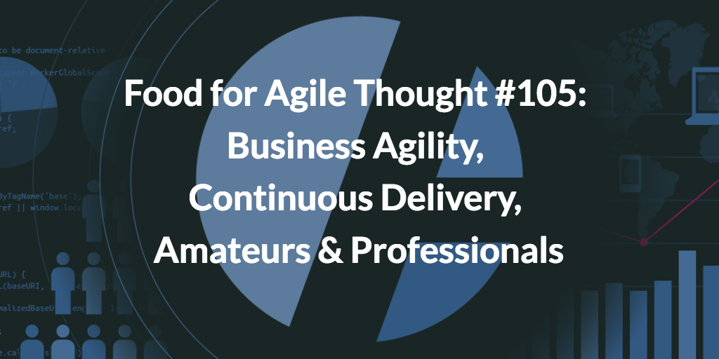 Food for Agile Thought #105: Business Agility, Continuous Delivery, Amateurs & Professionals