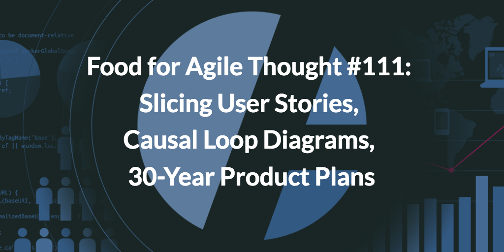 Food for Agile Thought #111: Slicing User Stories, Causal Loop Diagrams, 30-Year Product Plans