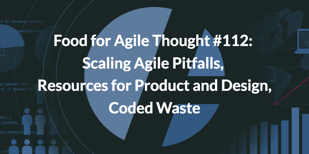 Food for Agile Thought #112: Scaling Agile Pitfalls, Resources for Product and Design, Coded Waste
