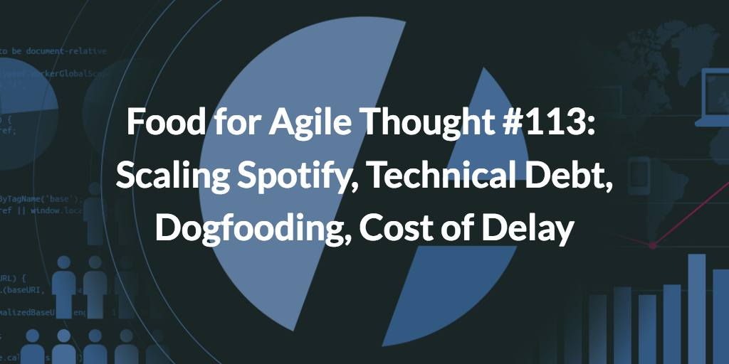 Food for Agile Thought #113: Scaling Spotify, Technical Debt, Dogfooding, Cost of Delay