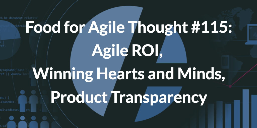 Food for Agile Thought #115: Agile ROI, Winning Hearts and Minds, Product Transparency
