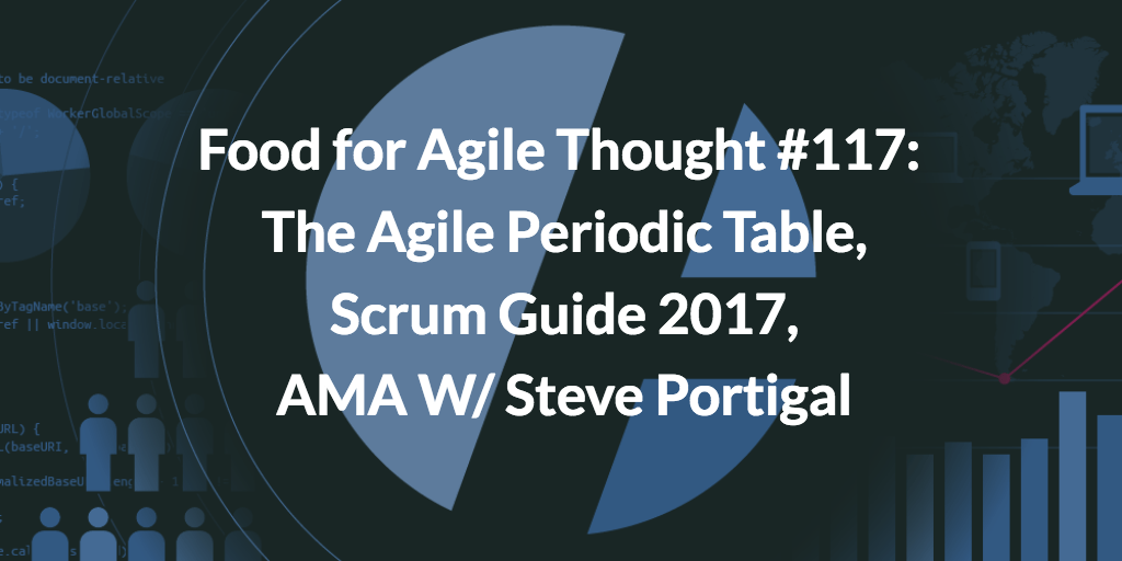 The Agile Periodic Table, Scrum Guide 2017, AMA W/ Steve Portigal — Food for Agile Thought #117