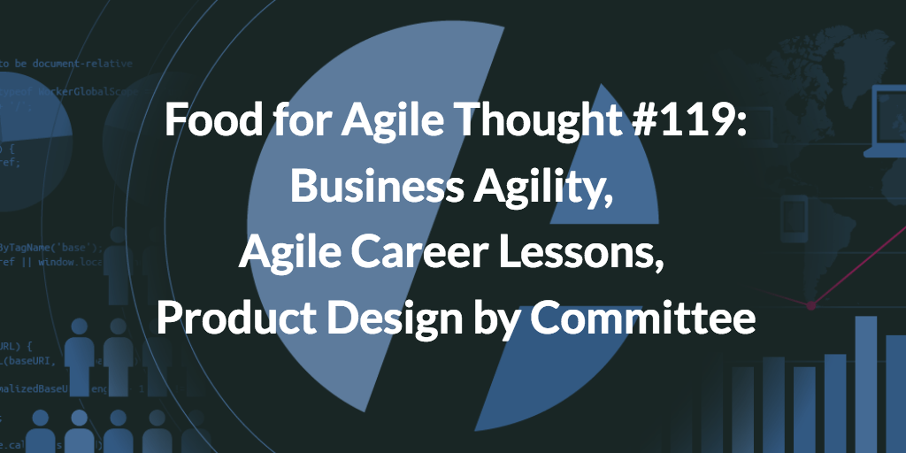 Food for Agile Thought #119: Business Agility, Agile Career Lessons, Product Design by Committee
