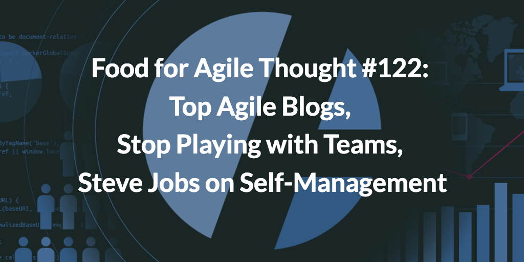 Food for Agile Thought #122: Top Agile Blogs, Stop Playing with Teams, Steve Jobs on Self-Management