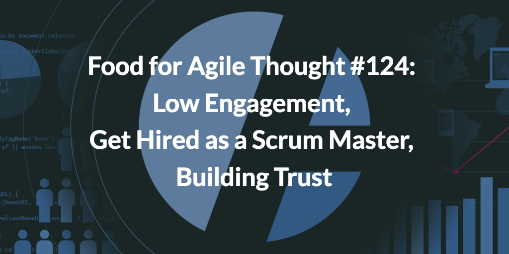 Food for Agile Thought #124: Low Engagement, Get Hired as a Scrum Master, Building Trust