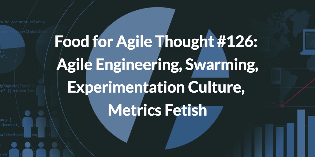 Food for Agile Thought #126: Agile Engineering, Swarming, Experimentation Culture, Metrics Fetish