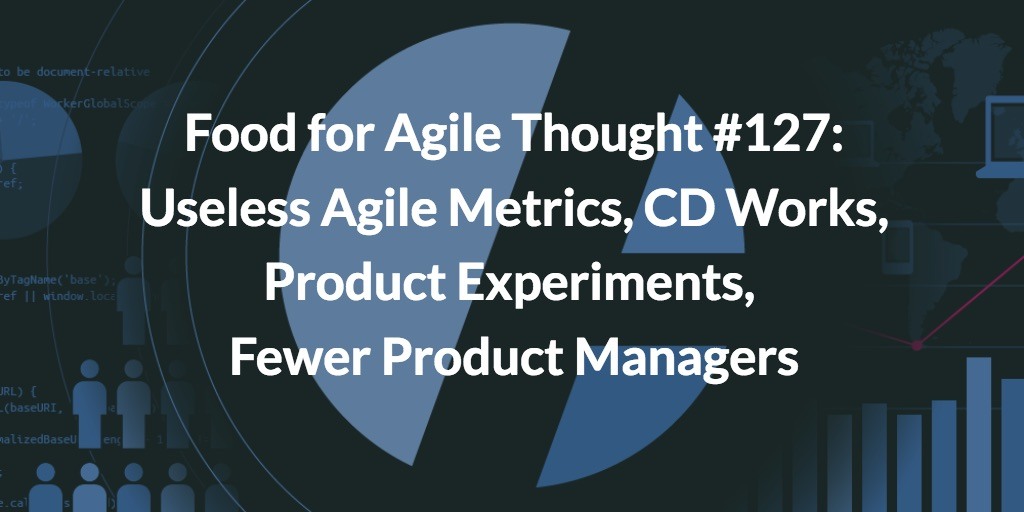 Food for Agile Thought #127: Useless Agile Metrics, CD Works, Product Experiments, Fewer Product Managers