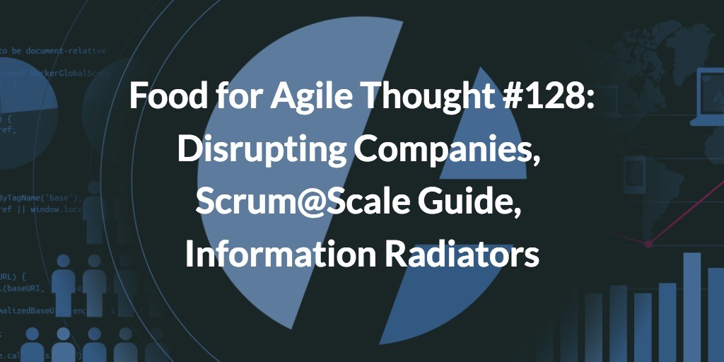 Food for Agile Thought #128: Disrupting Companies, Scrum@Scale Guide, Information Radiators