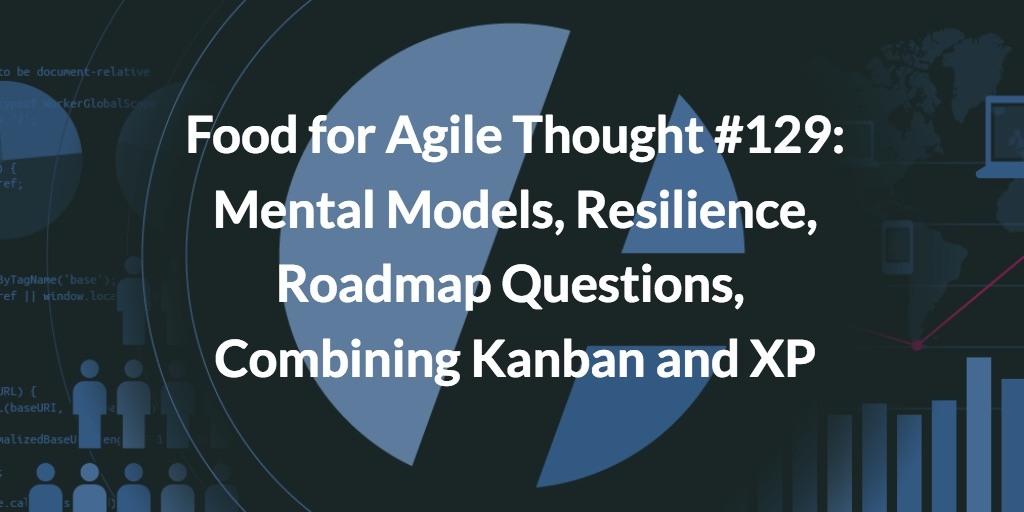 Food for Agile Thought #129: Mental Models, Resilience, Roadmap Questions, Combining Kanban and XP