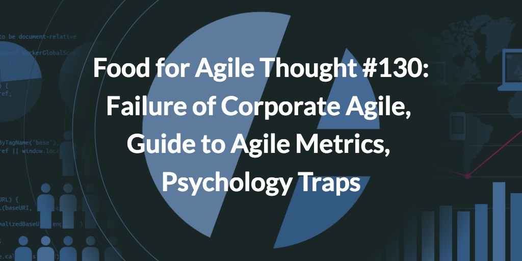 Food for Agile Thought #130: Corporate Agile Failure, Guide to Agile Metrics, Psychology Traps