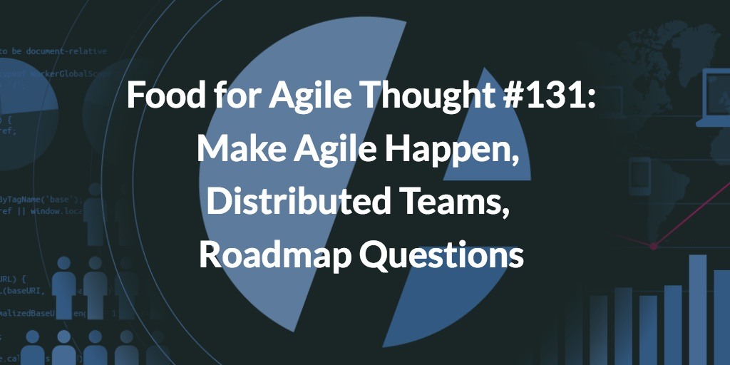 Food for Agile Thought #131: Make Agile Happen, Distributed Teams, Roadmap Questions