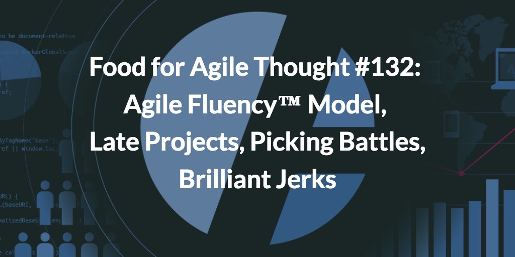 Food for Agile Thought #132: Agile Fluency ™ Model, Late Projects, Picking Battles, Brilliant Jerks