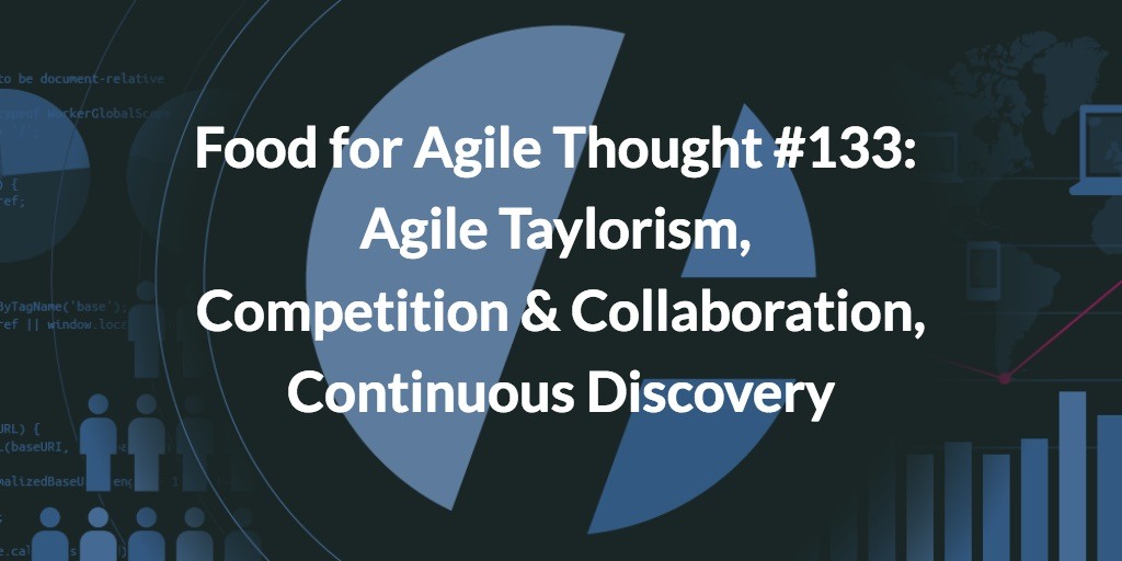 Food for Agile Thought #133: Agile Taylorism, Competition & Collaboration, Scrum Values, Continuous Discovery