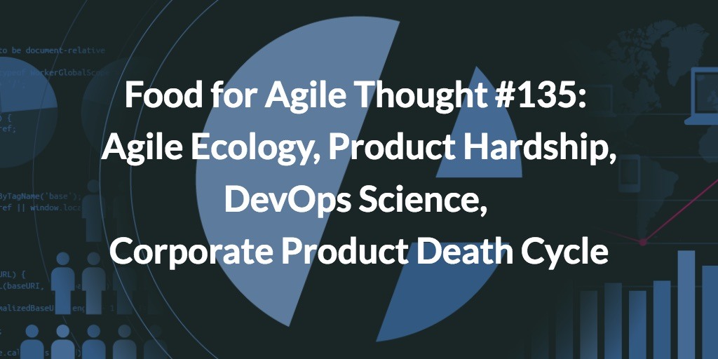 Food for Agile Thought #135: Agile Ecology, Product Hardship, DevOps Science, Corporate Product Death Cycle