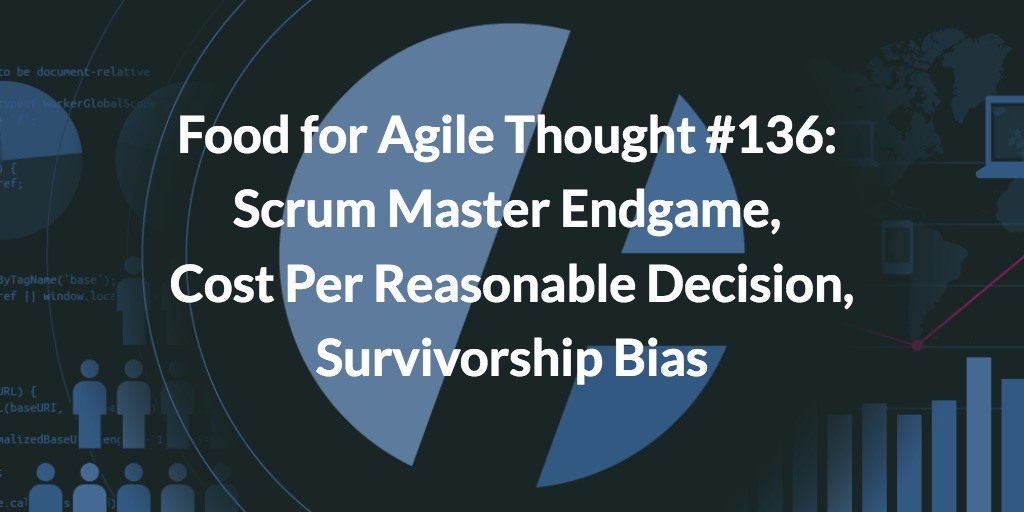 Food for Agile Thought #136: Scrum Master Endgame, Cost Per Reasonable Decision, Survivorship Bias