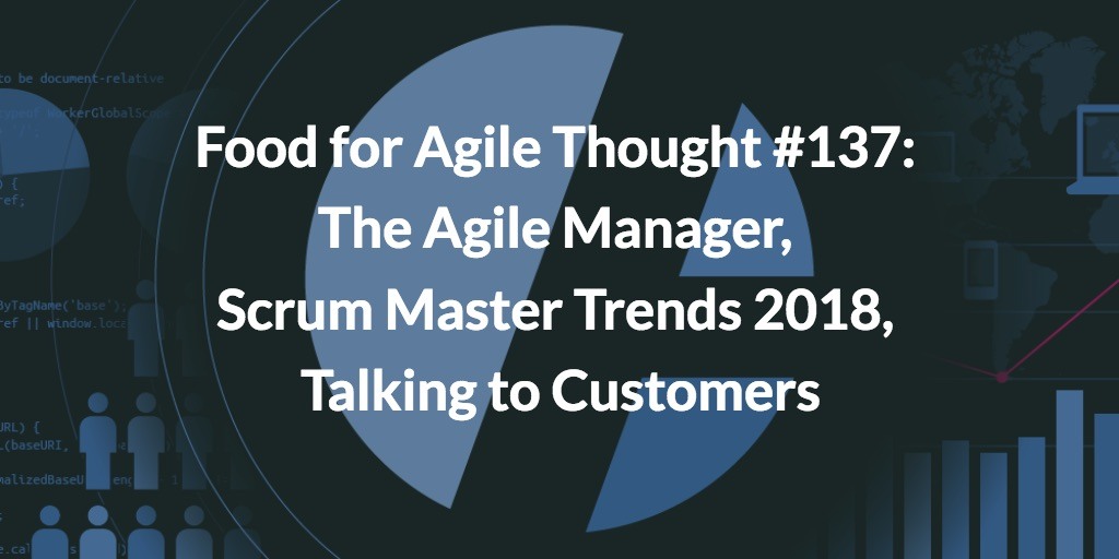 Food for Agile Thought #137: The Agile Manager, Scrum Master Trends 2018, Talking to Customers, Bug Prioritization