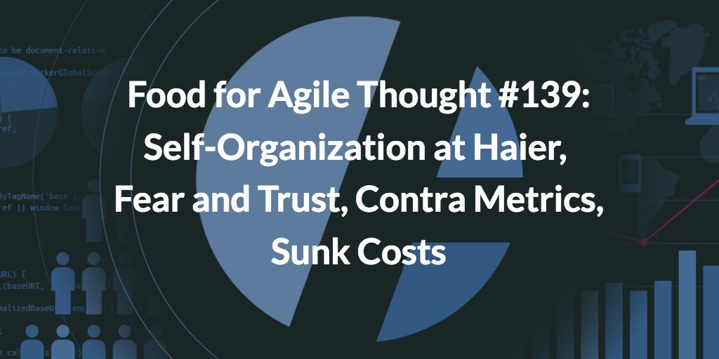 Food for Agile Thought #139: Self-Organization at Haier, Fear and Trust, Contra Metrics, Sunk Costs