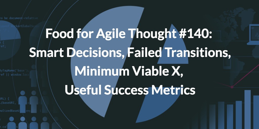 Food for Agile Thought #140: Smart Decisions, Failed Transitions, Minimum Viable X, Useful Success Metrics