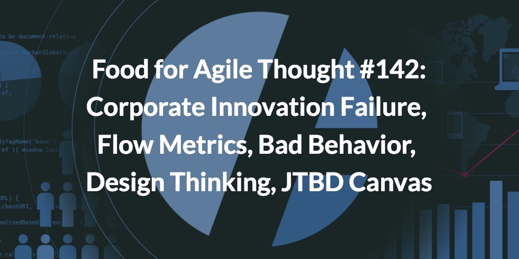 Food for Agile Thought #142: Corporate Innovation Failure, Flow Metrics, Bad Behavior, Design Thinking, JTBD Canvas