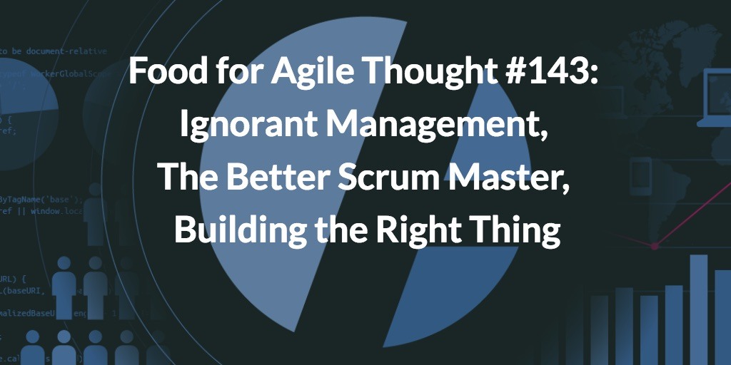 Food for Agile Thought #143: Ignorant Management, The Better Scrum Master, Building the Right Thing