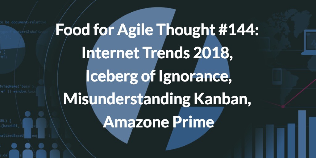 Food for Agile Thought #144: Internet Trends 2018, Iceberg of Ignorance, Misunderstanding Kanban, Amazone Prime