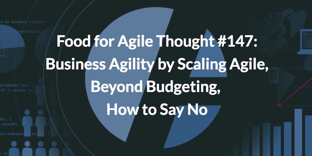 Food for Agile Thought #147: Business Agility by Scaling Agile, Beyond Budgeting, How to Say No