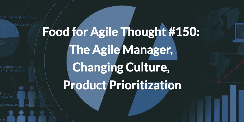 Food for Agile Thought #150: The Agile Manager, Changing Culture, Product Prioritization