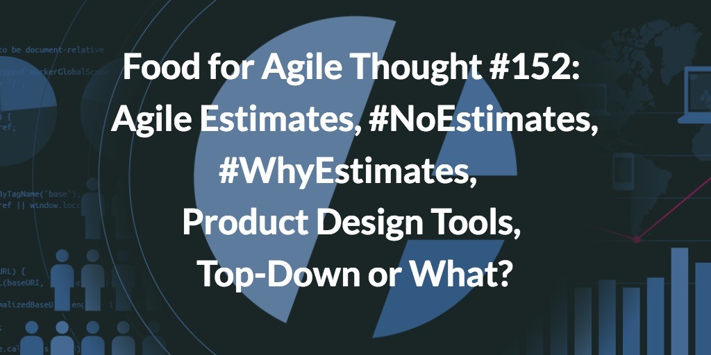 Food for Agile Thought #152: Agile Estimates, #NoEstimates, #WhyEstimates, Product Design Tools, Top-Down or What?