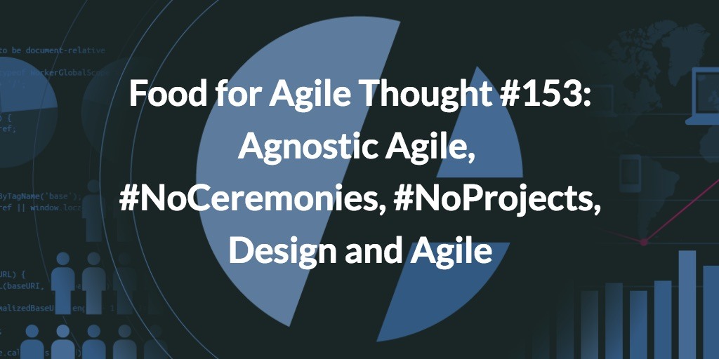 Food for Agile Thought #153: Agnostic Agile, #NoCeremonies, #NoProjects, Design and Agile