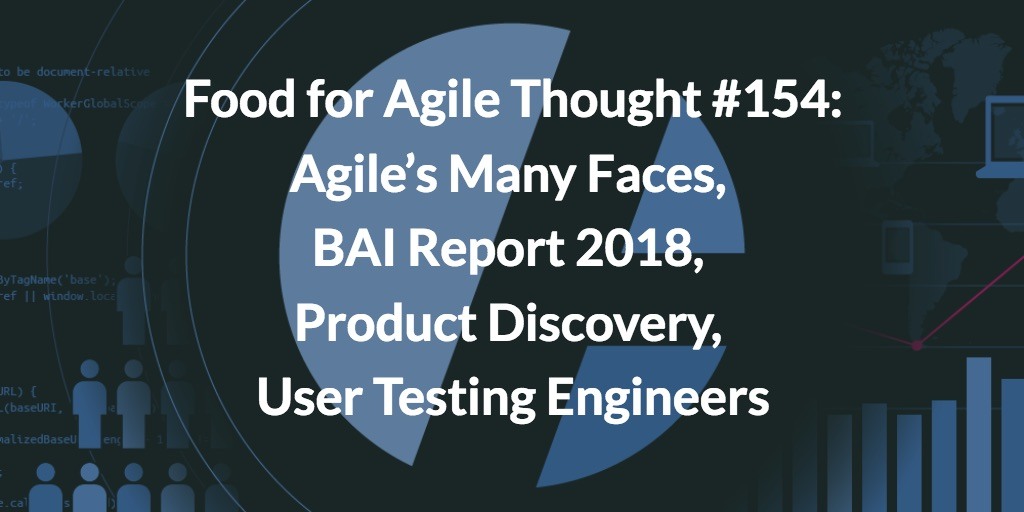Food for Agile Thought #154: Agile’s Many Faces, BAI Report 2018, Product Discovery, User Testing Engineers