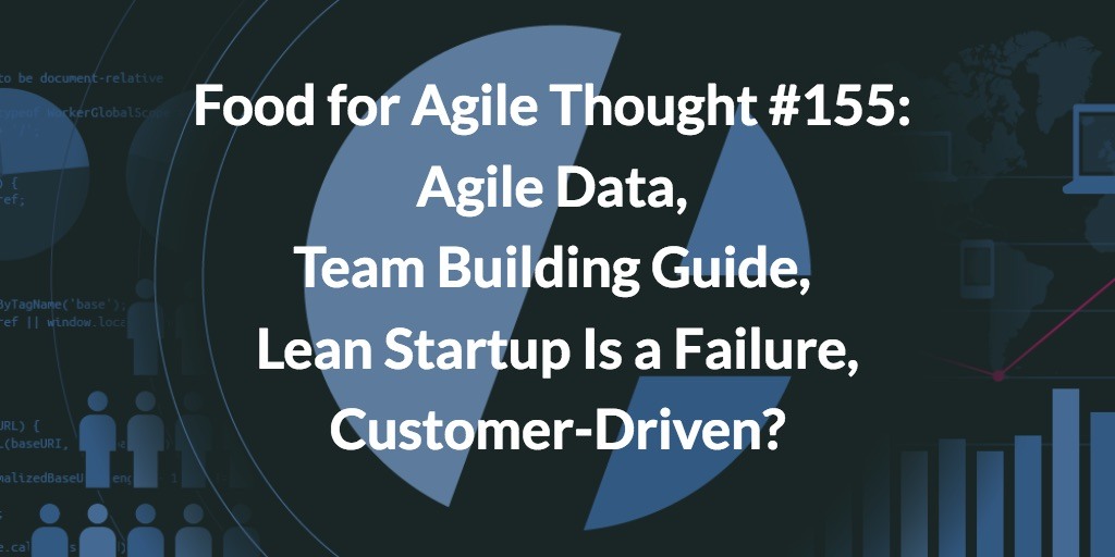 Food for Agile Thought #155: Agile Data, Team Building Guide, Lean Startup Is a Failure, Customer-Driven?