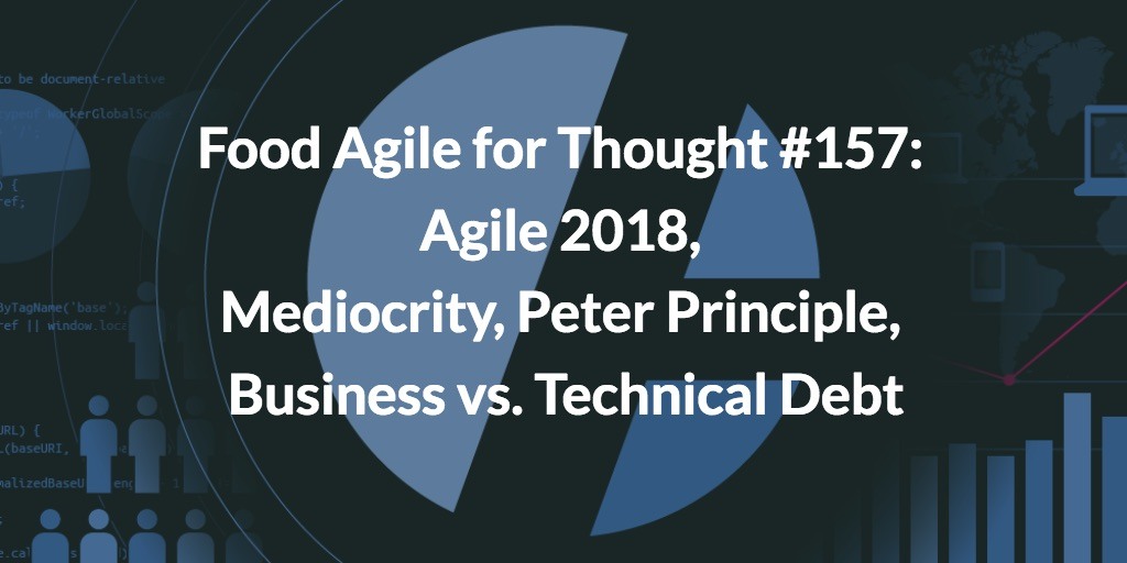 Food Agile for Thought #157: Agile 2018, Mediocrity, Peter Principle, Business vs. Technical Debt