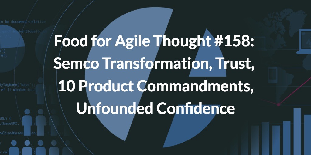 Food for Agile Thought #158: Semco Transformation, Trust, 10 Product Commandments, Unfounded Confidence