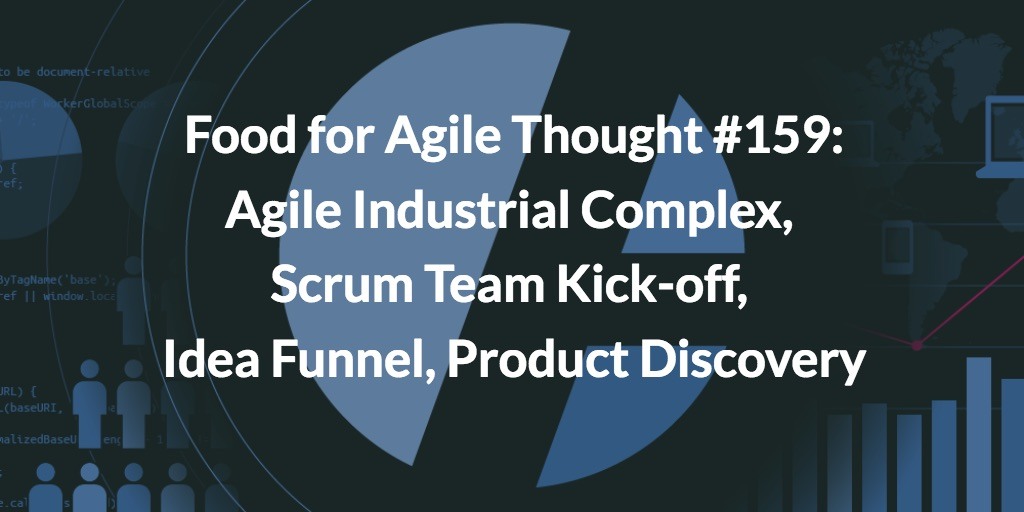 Food for Agile Thought #159: Agile Industrial Complex, Scrum Team Kick-off, Idea Funnel, Product Discovery