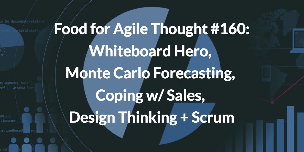 Food for Agile Thought #160: Whiteboard Hero, Monte Carlo Forecasting, Coping w/ Sales, Design Thinking + Scrum