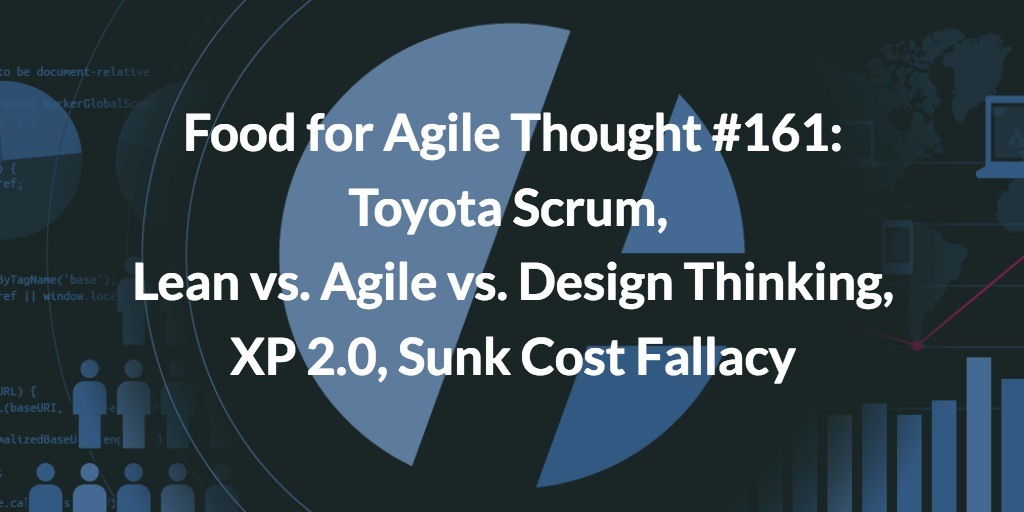 Food for Agile Thought #161: Toyota Scrum, Lean vs. Agile vs. Design Thinking, XP 2.0, Sunk Cost Fallacy