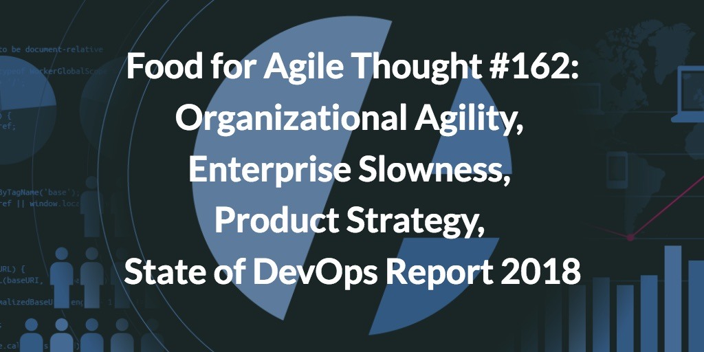 Food for Agile Thought #162: Organizational Agility, Enterprise Slowness, Product Strategy, State of DevOps Report 2018