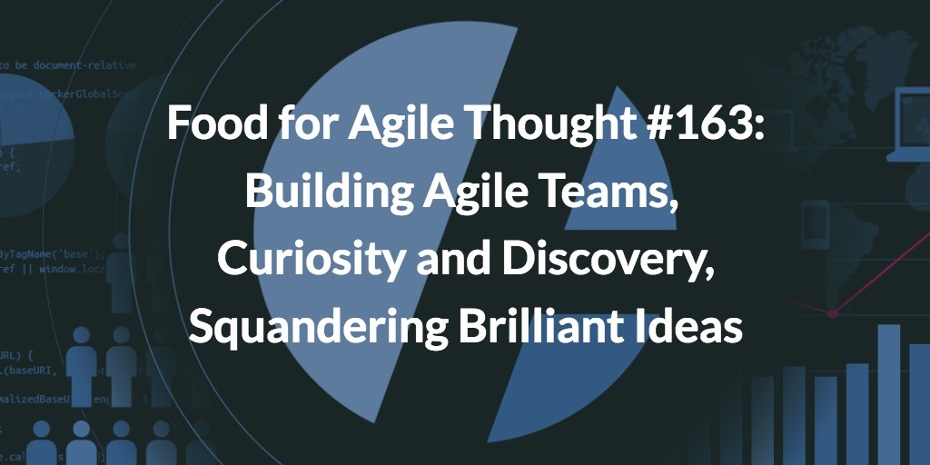 Food for Agile Thought #163: Building Agile Teams, Curiosity and Discovery, Squandering Brilliant Ideas
