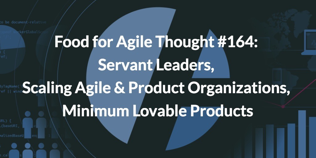 Food for Agile Thought #164: Servant Leaders, Scaling Agile and Product Organizations, Minimum Lovable Products