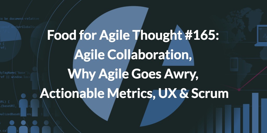 Food for Agile Thought #165: Agile Collaboration, Why Agile Goes Awry, Actionable Metrics, UX & Scrum