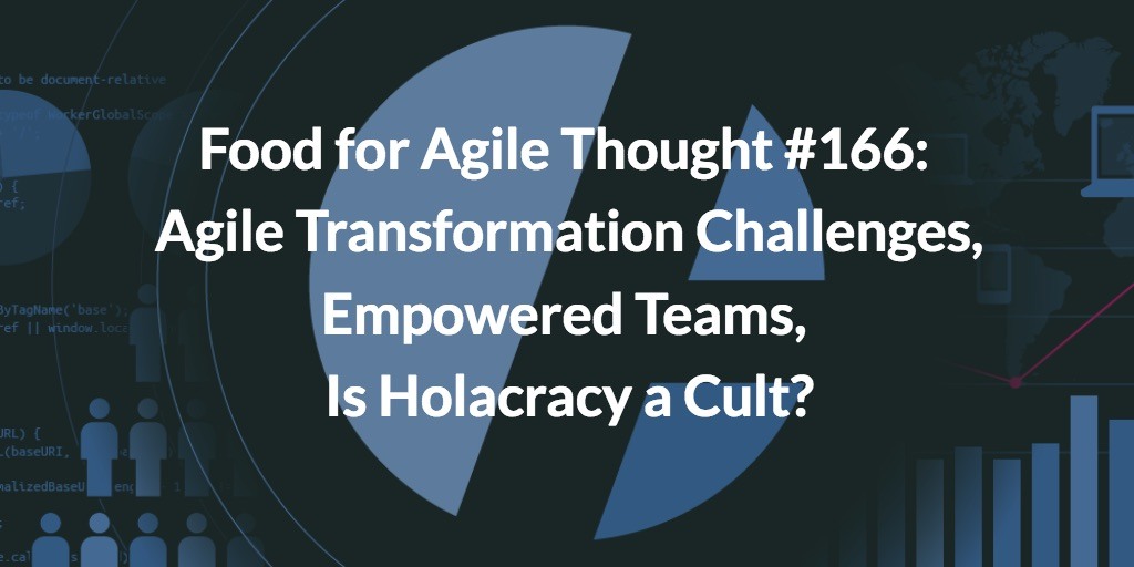 Food for Agile Thought #166: Agile Transformation Challenges, Empowered Teams, Is Holacracy a Cult?