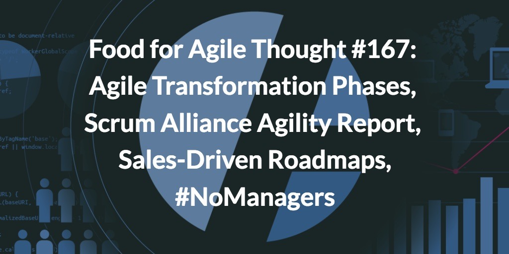 Food for Agile Thought #167: Agile Transformation Phases, Agility Report, Sales-Driven Roadmaps, #NoManagers