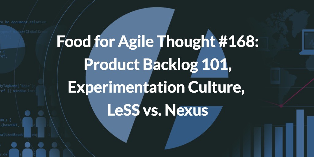Food for Agile Thought #168: Product Backlog 101, Experimentation Culture, LeSS vs. Nexus