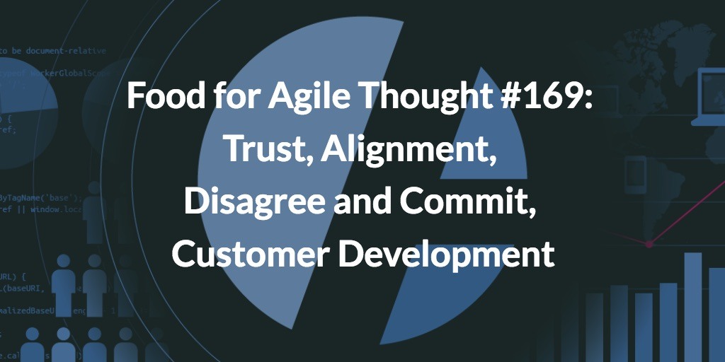 Food for Agile Thought #169: Agile Trust, Alignment, Disagree and Commit, Customer Development