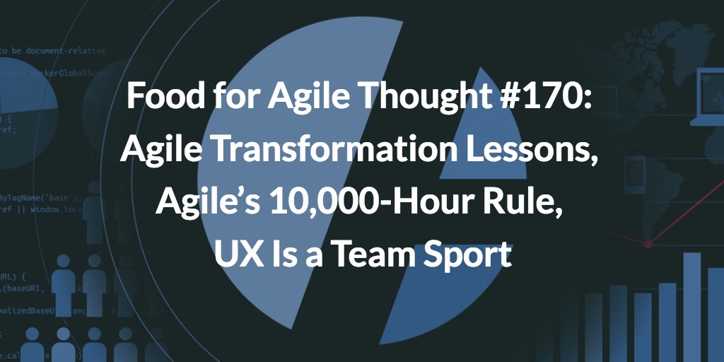 Food for Agile Thought #170: Agile Transformation Lessons, Agile’s 10,000-Hour Rule, UX Is a Team Sport