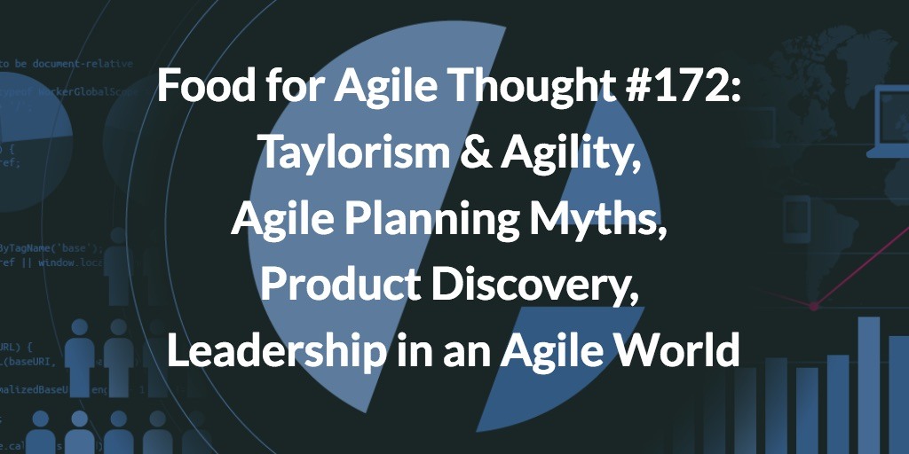 Food for Agile Thought #172: Taylorism Agility, Agile Planning Myths, Product Discovery, Leadership in an Agile World