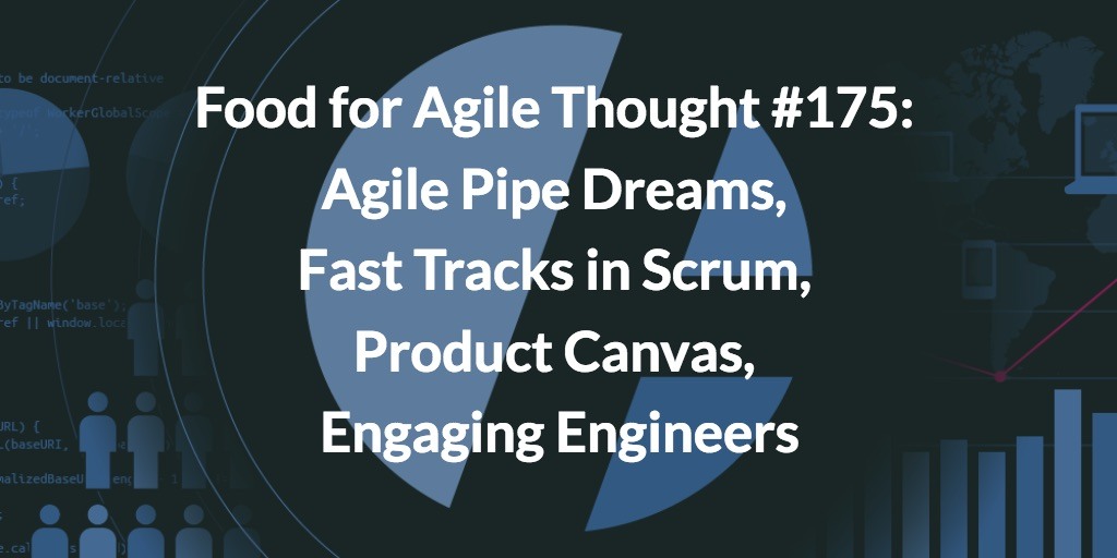 Food for Agile Thought #175: Agile Pipe Dreams, Fast Tracks in Scrum, Product Canvas, Engaging Engineers