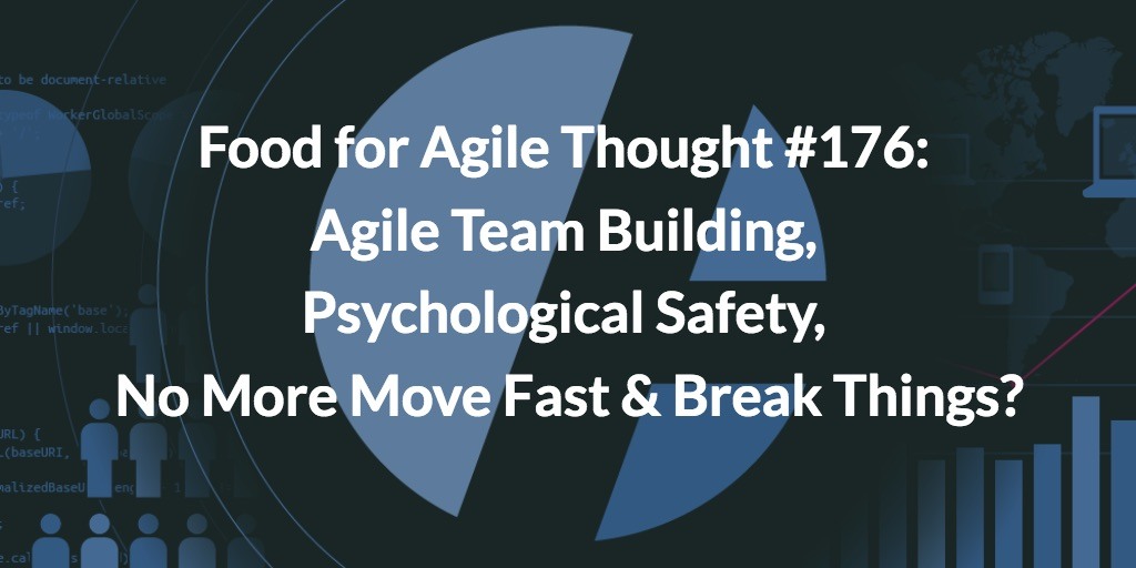 Food for Agile Thought #176: Psychological Safety, Agile Team Building, No More Move Fast & Break Things?